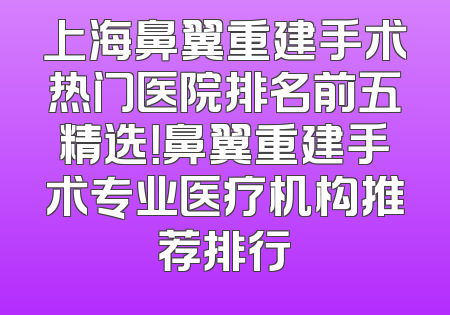 上海鼻翼重建手术热门医院排名前五精选！鼻翼重建手术专业医疗机构推荐排行
