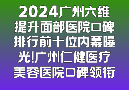 2024广州六维提升面部医院口碑排行前十位内幕曝光！广州仁健医疗美容医院口碑领衔