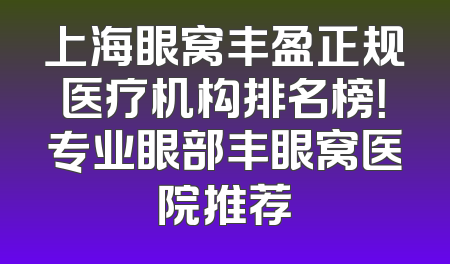 上海眼窝丰盈正规医疗机构排名榜！专业眼部丰眼窝医院推荐