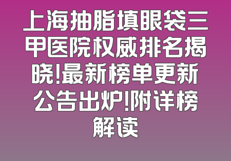 上海抽脂填眼袋三甲医院权威排名揭晓！最新榜单更新公告出炉！附详榜解读