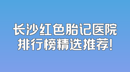 长沙红色胎记医院排行榜精选推荐！