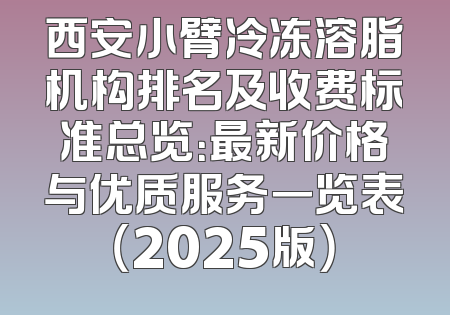 西安小臂冷冻溶脂机构排名及收费标准总览：最新价格与优质服务一览表（2025版）