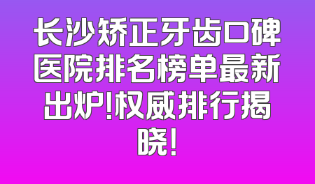 长沙矫正牙齿口碑医院排名榜单最新出炉！权威排行揭晓！