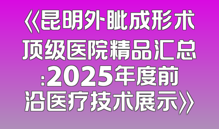 《昆明外眦成形术顶级医院精品汇总：2025年度前沿医疗技术展示》