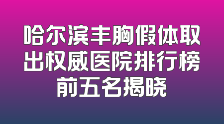 哈尔滨丰胸假体取出权威医院排行榜前五名揭晓