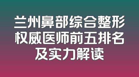 兰州鼻部综合整形权威医师前五排名及实力解读