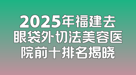 2025年福建去眼袋外切法美容医院前十排名揭晓