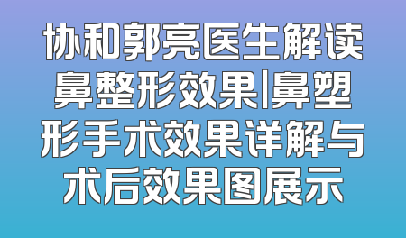 协和郭亮医生解读鼻整形效果｜鼻塑形手术效果详解与术后效果图展示