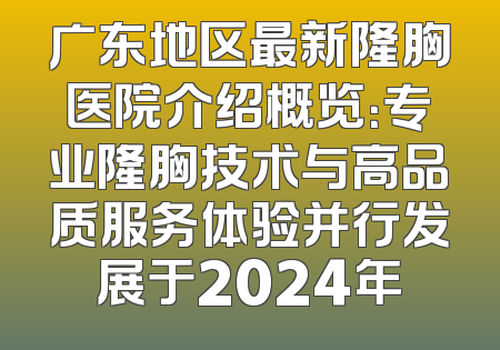 广东地区最新隆胸医院介绍概览：专业隆胸技术与高品质服务体验并行发展于2024年