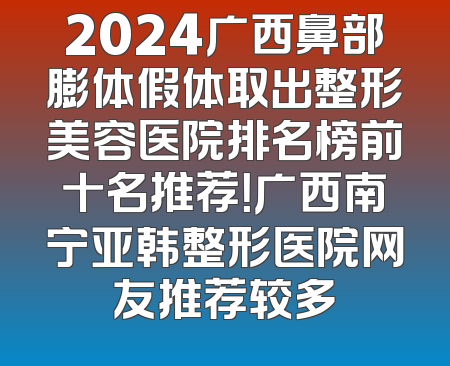2024广西鼻部膨体假体取出整形美容医院排名榜前十名推荐！广西南宁亚韩整形医院网友推荐较多