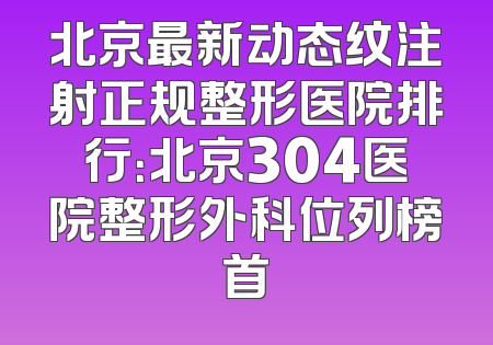 北京最新动态纹注射正规整形医院排行：北京304医院整形外科位列榜首