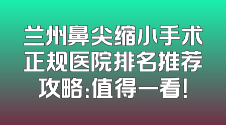 兰州鼻尖缩小手术正规医院排名推荐攻略：值得一看！