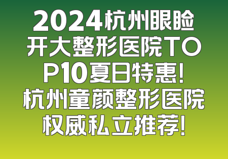 2024杭州眼睑开大整形医院TOP10夏日特惠！杭州童颜整形医院权威私立推荐！