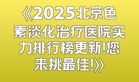 《2025北京色素淡化治疗医院实力排行榜更新！您来挑最佳！》