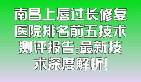 南昌上唇过长修复医院排名前五技术测评报告：最新技术深度解析！
