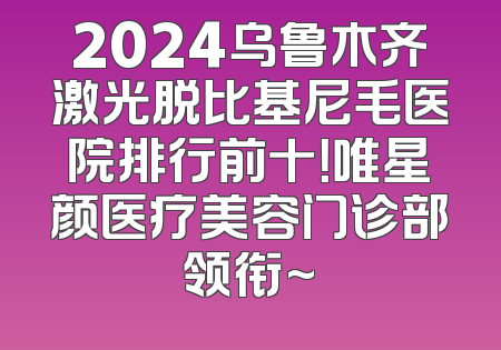 2024乌鲁木齐激光脱比基尼毛医院排行前十！唯星颜医疗美容门诊部领衔~