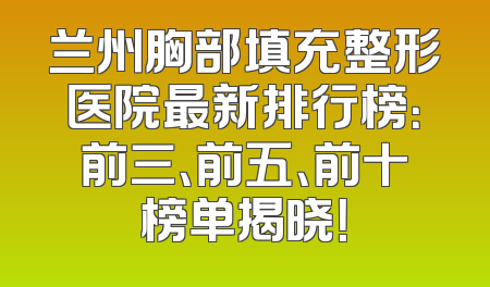 兰州胸部填充整形医院最新排行榜：前三、前五、前十榜单揭晓！