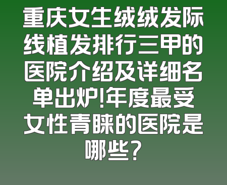 重庆女生绒绒发际线植发排行三甲的医院介绍及详细名单出炉！年度最受女性青睐的医院是哪些？