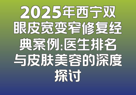 2025年西宁双眼皮宽变窄修复经典案例：医生排名与皮肤美容的深度探讨