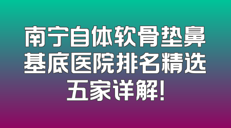 南宁自体软骨垫鼻基底医院排名精选五家详解！