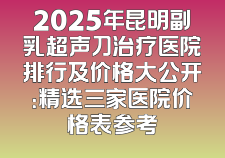 2025年昆明副乳超声刀治疗医院排行及价格大公开：精选三家医院价格表参考