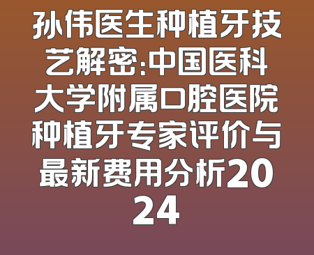 孙伟医生种植牙技艺解密：中国医科大学附属口腔医院种植牙专家评价与最新费用分析2024