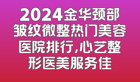 2024金华颈部皱纹微整热门美容医院排行，心艺整形医美服务佳