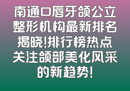 南通口唇牙颌公立整形机构最新排名揭晓！排行榜热点关注颌部美化风采的新趋势！