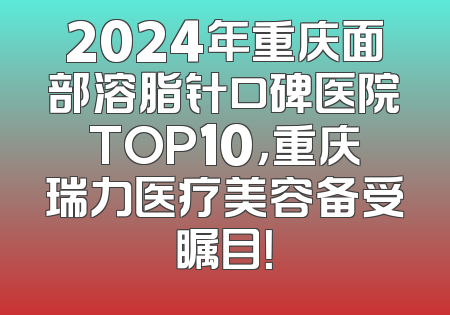 2024年重庆面部溶脂针口碑医院TOP10，重庆瑞力医疗美容备受瞩目！