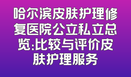 哈尔滨皮肤护理修复医院公立私立总览：比较与评价皮肤护理服务