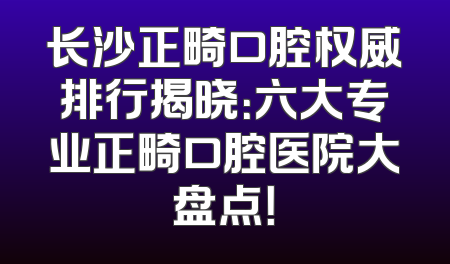 长沙正畸口腔权威排行揭晓：六大专业正畸口腔医院大盘点！