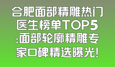 合肥面部精雕热门医生榜单TOP5：面部轮廓精雕专家口碑精选曝光！