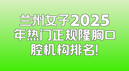 兰州女子2025年热门正规隆胸口腔机构排名！