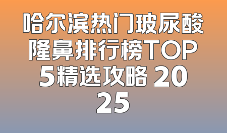 哈尔滨热门玻尿酸隆鼻排行榜TOP5精选攻略 2025
