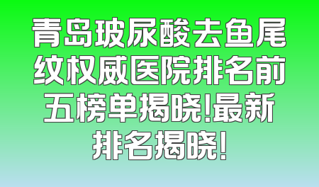青岛玻尿酸去鱼尾纹权威医院排名前五榜单揭晓！最新排名揭晓！
