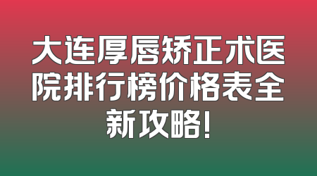 大连厚唇矫正术医院排行榜价格表全新攻略!