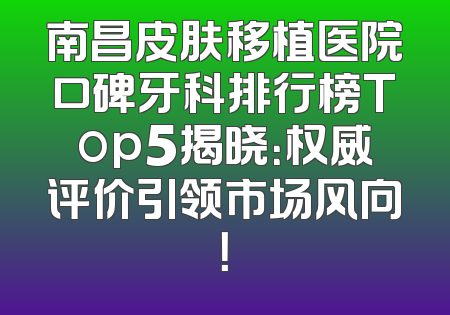 南昌皮肤移植医院口碑牙科排行榜Top5揭晓：权威评价引领市场风向！