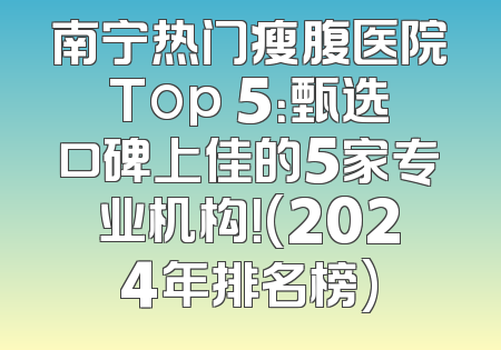 南宁热门瘦腹医院Top 5：甄选口碑上佳的5家专业机构！(2024年排名榜)