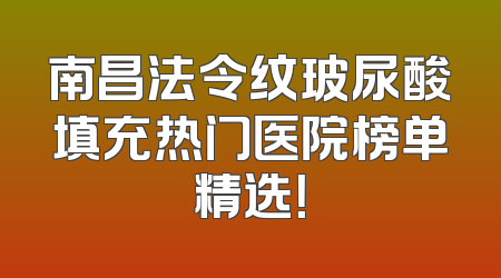 南昌法令纹玻尿酸填充热门医院榜单精选！