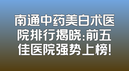 南通中药美白术医院排行揭晓：前五佳医院强势上榜！