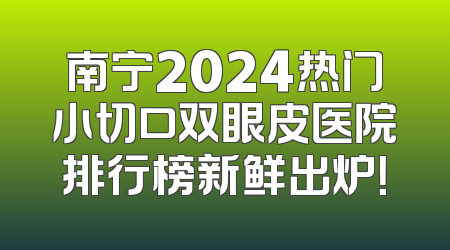 南宁2024热门小切口双眼皮医院排行榜新鲜出炉！