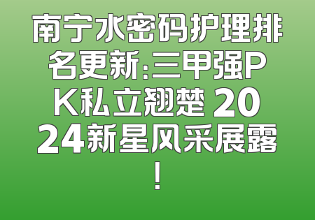南宁水密码护理排名更新：三甲强PK私立翘楚 2024新星风采展露！