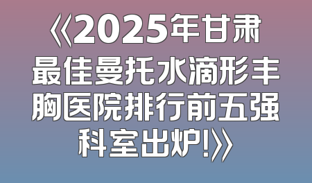 《2025年甘肃最佳曼托水滴形丰胸医院排行前五强科室出炉！》