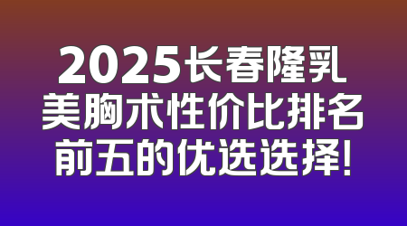 2025长春隆乳美胸术性价比排名前五的优选选择！