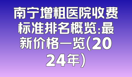 南宁增粗医院收费标准排名概览：最新价格一览（2024年）