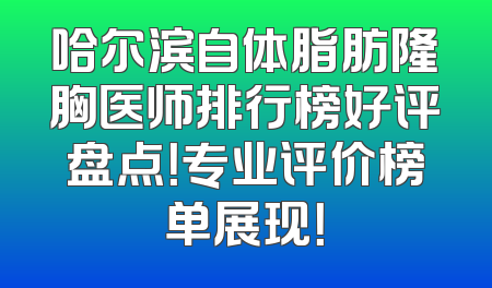 哈尔滨自体脂肪隆胸医师排行榜好评盘点！专业评价榜单展现！