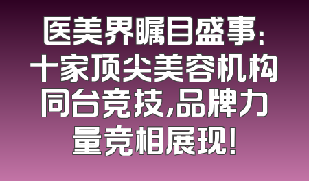 医美界瞩目盛事：十家顶尖美容机构同台竞技，品牌力量竞相展现！