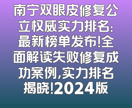 南宁双眼皮修复公立权威实力排名：最新榜单发布！全面解读失败修复成功案例，实力排名揭晓！2024版