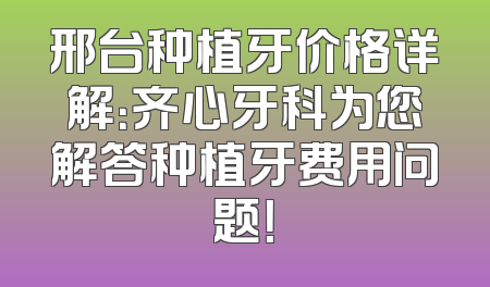 邢台种植牙价格详解：齐心牙科为您解答种植牙费用问题！