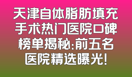 天津自体脂肪填充手术热门医院口碑榜单揭秘：前五名医院精选曝光！